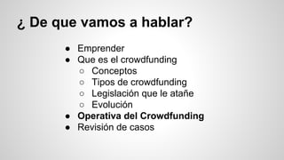 ¿ De que vamos a hablar? 
● Emprender 
● Que es el crowdfunding 
○ Conceptos 
○ Tipos de crowdfunding 
○ Legislación que le atañe 
○ Evolución 
● Operativa del Crowdfunding 
● Revisión de casos 
 