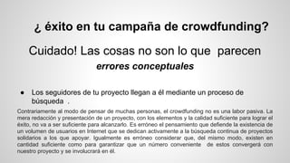 ¿ éxito en tu campaña de crowdfunding? 
Cuidado! Las cosas no son lo que parecen 
errores conceptuales 
● Los seguidores de tu proyecto llegan a él mediante un proceso de 
búsqueda . 
Contrariamente al modo de pensar de muchas personas, el crowdfunding no es una labor pasiva. La 
mera redacción y presentación de un proyecto, con los elementos y la calidad suficiente para lograr el 
éxito, no va a ser suficiente para alcanzarlo. Es erróneo el pensamiento que defiende la existencia de 
un volumen de usuarios en Internet que se dedican activamente a la búsqueda continua de proyectos 
solidarios a los que apoyar. Igualmente es erróneo considerar que, del mismo modo, existen en 
cantidad suficiente como para garantizar que un número conveniente de estos convergerá con 
nuestro proyecto y se involucrará en él. 
 