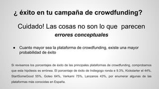 ¿ éxito en tu campaña de crowdfunding? 
Cuidado! Las cosas no son lo que parecen 
errores conceptuales 
● Cuanto mayor sea la plataforma de crowdfunding, existe una mayor 
probabilidad de éxito 
Si revisamos los porcentajes de éxito de las principales plataformas de crowdfunding, comprobamos 
que esta hipótesis es errónea. El porcentaje de éxito de Indiegogo ronda e 9.3%, Kickstarter el 44%, 
StartSomeGood 55%, Goteo 64%, Verkami 75%, Lanzanos 43%, por enumerar algunas de las 
plataformas más conocidas en España. 
 