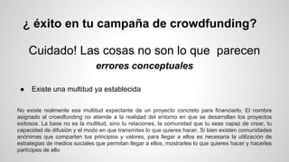 ¿ éxito en tu campaña de crowdfunding? 
Cuidado! Las cosas no son lo que parecen 
errores conceptuales 
● Existe una multitud ya establecida 
No existe realmente esa multitud expectante de un proyecto concreto para financiarlo. El nombre 
asignado al crowdfunding no atiende a la realidad del entorno en que se desarrollan los proyectos 
exitosos. La base no es la multitud, sino tu relaciones, la comunidad que tu seas capaz de crear, tu 
capacidad de difusión y el modo en que transmites lo que quieres hacer. Si bien existen comunidades 
anónimas que comparten tus principios y valores, para llegar a ellos es necesaria la utilización de 
estrategias de medios sociales que permitan llegar a ellos, mostrarles lo que quieres hacer y hacerles 
partícipes de ello 
 