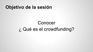 Objetivo de la sesión 
Conocer 
¿ Qué es el crowdfunding? 
 