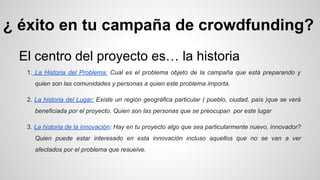 ¿ éxito en tu campaña de crowdfunding? 
El centro del proyecto es… la historia 
1. La Historia del Problema: Cual es el problema objeto de la campaña que está preparando y 
quien son las comunidades y personas a quien este problema importa. 
2. La historia del Lugar: Existe un región geográfica particular ( pueblo, ciudad, país )que se verá 
beneficiada por el proyecto. Quien son las personas que se preocupan por este lugar 
3. La historia de la innovación: Hay en tu proyecto algo que sea particularmente nuevo, innovador? 
Quien puede estar interesado en esta innovación incluso aquellos que no se van a ver 
afectados por el problema que resuelve. 
 