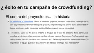 ¿ éxito en tu campaña de crowdfunding? 
El centro del proyecto es… la historia 
4. La historia de la comunidad: Piensa si existe un grupo de personas conectadas con tu proyecto 
que se pudiesen sentir motivadas para apoyarlo, simplemente para apoyar a una comunidad de 
la que se sientan parte, o expresar su identidad como parte de esa comunidad 
5. Tu historia. ¿Qué es lo que te importa a ti?¿qué es lo que te apasiona tanto como para 
movilizarte e invitar a otras personas a unirse a ti para crear un futuro mejor? ¿Esta historia va a 
ser motivante para las personas más cercanas a ti? Existe alguna historia interesante sobre ti, o 
la gente de tu equipo que le de a tu iniciativa credibilidad o la haga más inspiradora? 
 