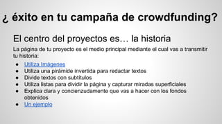 ¿ éxito en tu campaña de crowdfunding? 
El centro del proyectos es… la historia 
La página de tu proyecto es el medio principal mediante el cual vas a transmitir 
tu historia: 
● Utiliza Imágenes 
● Utiliza una pirámide invertida para redactar textos 
● Divide textos con subtítulos 
● Utiliza listas para dividir la página y capturar miradas superficiales 
● Explica clara y concienzudamente que vas a hacer con los fondos 
obtenidos 
● Un ejemplo 
 