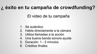 ¿ éxito en tu campaña de crowdfunding? 
El video de tu campaña 
1. Sé auténtico 
2. Habla directamente a la cámara 
3. Utiliza llamadas a la acción 
4. Una buena banda sonora ayuda 
5. Duración: 1 - 2 minutos 
6. Créditos finales 
 