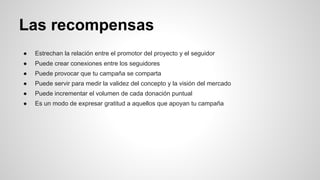 Las recompensas 
● Estrechan la relación entre el promotor del proyecto y el seguidor 
● Puede crear conexiones entre los seguidores 
● Puede provocar que tu campaña se comparta 
● Puede servir para medir la validez del concepto y la visión del mercado 
● Puede incrementar el volumen de cada donación puntual 
● Es un modo de expresar gratitud a aquellos que apoyan tu campaña 
 