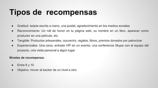 Tipos de recompensas 
● Gratitud: tarjeta escrita a mano, una postal, agradecimiento en los medios sociales 
● Reconocimiento: Un roll de honor en tu página web, su nombre en un libro, aparecer como 
productor en una película, etc. 
● Tangible: Productos artesanales, souvenirs, regalos, libros, premios donados por patrocinar 
● Experienciales: Una cena, entrada VIP en un evento, una conferencia Skype con el equipo del 
proyecto, una visita personal a algún lugar 
Niveles de recompensa: 
● Entre 6 y 10 
● Objetivo: mover al backer de un nivel a otro 
 