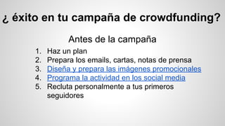 ¿ éxito en tu campaña de crowdfunding? 
Antes de la campaña 
1. Haz un plan 
2. Prepara los emails, cartas, notas de prensa 
3. Diseña y prepara las imágenes promocionales 
4. Programa la actividad en los social media 
5. Recluta personalmente a tus primeros 
seguidores 
 