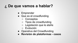 ¿ De que vamos a hablar? 
● Emprender 
● Que es el crowdfunding 
○ Conceptos 
○ Tipos de crowdfunding 
○ Legislación que le atañe 
○ Evolución 
● Operativa del Crowdfunding 
● Revisión de plataformas - casos 
 