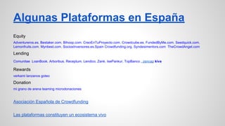 Algunas Plataformas en España 
Equity 
Adventureros.es, Bestaker.com, Bihoop.com, CreoEnTuProyecto.com, Crowdcube.es, FundedByMe.com, Seedquick.com, 
Lemonfruits.com, Mynbest.com, SociosInversores.es,Spain Crowdfunding.org, Syndesimentors.com TheCrowdAngel.com 
Lending 
Comunitae LoanBook. Arboribus. Receptum. Lendico. Zank. IsePankur, TopBanco , zencap kiva 
Rewards 
verkami lanzanos goteo 
Donation 
mi grano de arena teaming microdonaciones 
Asociación Española de Crowdfunding 
Las plataformas constituyen un ecosistema vivo 
 