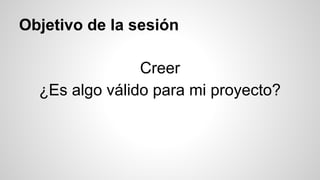 Objetivo de la sesión 
Creer 
¿Es algo válido para mi proyecto? 
 