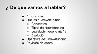 ¿ De que vamos a hablar? 
● Emprender 
● Que es el crowdfunding 
○ Conceptos 
○ Tipos de crowdfunding 
○ Legislación que le atañe 
○ Evolución 
● Operativa del Crowdfunding 
● Revisión de casos 
 