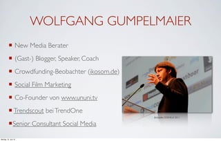 WOLFGANG GUMPELMAIER
          ¡ New Media Berater
          ¡ (Gast-) Blogger, Speaker, Coach
          ¡ Crowdfunding-Beobachter (ikosom.de)
          ¡ Social Film Marketing
          ¡ Co-Founder von www.ununi.tv
          ¡ Trendscout bei TrendOne
                                                   Bildquelle: DOKVILLE 2011


          ¡ Senior Consultant Social Media

Montag, 18. Juni 12
 
