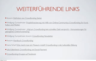 WEITERFÜHRENDE LINKS
               ¡ ikosom: Deﬁnition von Crowdfunding (beta)

               ¡ Wolfgang Gumpelmaier: Projektﬁnanzierung mit Hilfe von Online-Communitys: Crowdfunding für Kunst,
               Kultur und Medien

               ¡ Wolfgang Gumpelmaier: „Warum Crowdfunding kein schnelles Geld verspricht – Voraussetzungen für
               gelungenes Online-Fundraising“

               ¡ Wolfgang Gumpelmaier, ikosom: Crowdfunding Newsletter

               ¡ ikosom: Handbuch Crowdfunding

               ¡ Ivana Scharf: Wie macht man ein Museum mobil? Crowdfunding in der kulturellen Bildung

               ¡ Julia Kaltenbeck: Crowdfunding und Social Payment

               ¡ Crowdfunding-Gruppe auf Facebook

Montag, 18. Juni 12
 