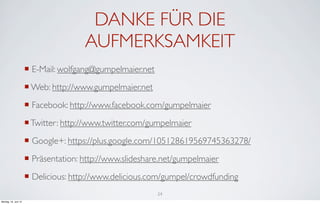 DANKE FÜR DIE
                                      AUFMERKSAMKEIT
                      ¡ E-Mail: wolfgang@gumpelmaier.net
                      ¡ Web: http://www.gumpelmaier.net
                      ¡ Facebook: http://www.facebook.com/gumpelmaier
                      ¡ Twitter: http://www.twitter.com/gumpelmaier
                      ¡ Google+: https://plus.google.com/105128619569745363278/
                      ¡ Präsentation: http://www.slideshare.net/gumpelmaier
                      ¡ Delicious: http://www.delicious.com/gumpel/crowdfunding
                                                            24
Montag, 18. Juni 12
 
