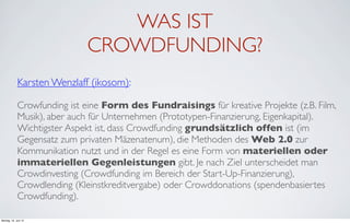 WAS IST
                             CROWDFUNDING?
             Karsten Wenzlaff (ikosom):

             Crowfunding ist eine Form des Fundraisings für kreative Projekte (z.B. Film,
             Musik), aber auch für Unternehmen (Prototypen-Finanzierung, Eigenkapital).
             Wichtigster Aspekt ist, dass Crowdfunding grundsätzlich offen ist (im
             Gegensatz zum privaten Mäzenatenum), die Methoden des Web 2.0 zur
             Kommunikation nutzt und in der Regel es eine Form von materiellen oder
             immateriellen Gegenleistungen gibt. Je nach Ziel unterscheidet man
             Crowdinvesting (Crowdfunding im Bereich der Start-Up-Finanzierung),
             Crowdlending (Kleinstkreditvergabe) oder Crowddonations (spendenbasiertes
             Crowdfunding).

Montag, 18. Juni 12
 