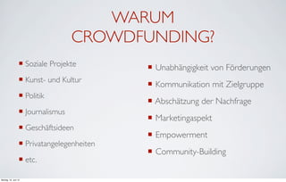 WARUM
                                    CROWDFUNDING?
                  ¡ Soziale Projekte        ¡ Unabhängigkeit von Förderungen
                  ¡ Kunst- und Kultur
                                             ¡ Kommunikation mit Zielgruppe
                  ¡ Politik
                                             ¡ Abschätzung der Nachfrage
                  ¡ Journalismus
                                             ¡ Marketingaspekt
                  ¡ Geschäftsideen
                                             ¡ Empowerment
                  ¡ Privatangelegenheiten
                                             ¡ Community-Building
                  ¡ etc.

Montag, 18. Juni 12
 