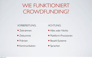 WIE FUNKTIONIERT
                          CROWDFUNDING?

                      VORBEREITUNG:      ACHTUNG:
                      ¡ Zeitrahmen      ¡ Alles oder Nichts
                      ¡ Zielsumme       ¡ Plattform-Provisionen
                      ¡ Prämien         ¡ Bezahl-Systeme
                      ¡ Kommunikation   ¡ Sprachen



Montag, 18. Juni 12
 