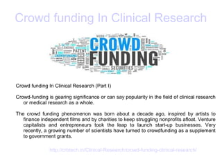 Crowd funding In Clinical Research
Crowd funding In Clinical Research (Part I)
Crowd-funding is gearing significance or can say popularity in the field of clinical research
or medical research as a whole.
The crowd funding phenomenon was born about a decade ago, inspired by artists to
finance independent films and by charities to keep struggling nonprofits afloat. Venture
capitalists and entrepreneurs took the leap to launch start-up businesses. Very
recently, a growing number of scientists have turned to crowdfunding as a supplement
to government grants.
http://crbtech.in/Clinical-Research/crowd-funding-clinical-research/
 
