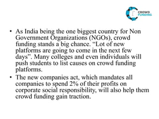 • As India being the one biggest country for Non
Government Organizations (NGOs), crowd
funding stands a big chance. “Lot of new
platforms are going to come in the next few
days”. Many colleges and even individuals will
push students to list causes on crowd funding
platforms.
• The new companies act, which mandates all
companies to spend 2% of their profits on
corporate social responsibility, will also help them
crowd funding gain traction.
 