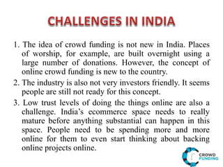 1. The idea of crowd funding is not new in India. Places
of worship, for example, are built overnight using a
large number of donations. However, the concept of
online crowd funding is new to the country.
2. The industry is also not very investors friendly. It seems
people are still not ready for this concept.
3. Low trust levels of doing the things online are also a
challenge. India’s ecommerce space needs to really
mature before anything substantial can happen in this
space. People need to be spending more and more
online for them to even start thinking about backing
online projects online.
 