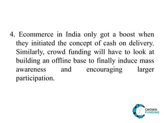 4. Ecommerce in India only got a boost when
they initiated the concept of cash on delivery.
Similarly, crowd funding will have to look at
building an offline base to finally induce mass
awareness and encouraging larger
participation.
 