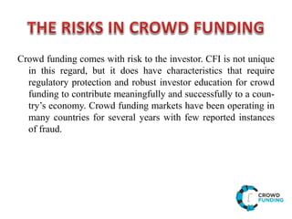 Crowd funding comes with risk to the investor. CFI is not unique
in this regard, but it does have characteristics that require
regulatory protection and robust investor education for crowd
funding to contribute meaningfully and successfully to a coun-
try’s economy. Crowd funding markets have been operating in
many countries for several years with few reported instances
of fraud.
 