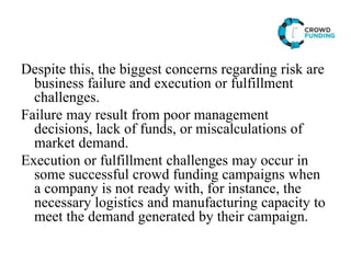 Despite this, the biggest concerns regarding risk are
business failure and execution or fulfillment
challenges.
Failure may result from poor management
decisions, lack of funds, or miscalculations of
market demand.
Execution or fulfillment challenges may occur in
some successful crowd funding campaigns when
a company is not ready with, for instance, the
necessary logistics and manufacturing capacity to
meet the demand generated by their campaign.
 