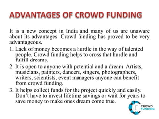 It is a new concept in India and many of us are unaware
about its advantages. Crowd funding has proved to be very
advantageous.
1. Lack of money becomes a hurdle in the way of talented
people. Crowd funding helps to cross that hurdle and
fulfill dreams.
2. It is open to anyone with potential and a dream. Artists,
musicians, painters, dancers, singers, photographers,
writers, scientists, event managers anyone can benefit
from crowd funding.
3. It helps collect funds for the project quickly and easily.
Don’t have to invest lifetime savings or wait for years to
save money to make ones dream come true.
 