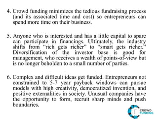 4. Crowd funding minimizes the tedious fundraising process
(and its associated time and cost) so entrepreneurs can
spend more time on their business.
5. Anyone who is interested and has a little capital to spare
can participate in financings. Ultimately, the industry
shifts from “rich gets richer” to “smart gets richer.”
Diversification of the investor base is good for
management, who receives a wealth of points-of-view but
is no longer beholden to a small number of parties.
6. Complex and difficult ideas get funded. Entrepreneurs not
constrained to 5-7 year payback windows can pursue
models with high creativity, democratized invention, and
positive externalities in society. Unusual companies have
the opportunity to form, recruit sharp minds and push
boundaries.
 