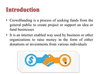• Crowdfunding is a process of seeking funds from the
general public to create project or support an idea or
fund businesses
• It is an internet enabled way used by business or other
organizations to raise money in the form of either
donations or investments from various individuals
 
