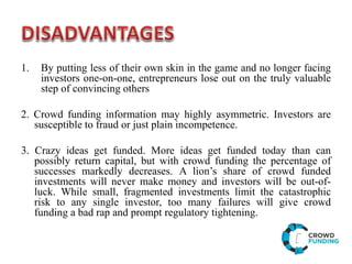 1. By putting less of their own skin in the game and no longer facing
investors one-on-one, entrepreneurs lose out on the truly valuable
step of convincing others
2. Crowd funding information may highly asymmetric. Investors are
susceptible to fraud or just plain incompetence.
3. Crazy ideas get funded. More ideas get funded today than can
possibly return capital, but with crowd funding the percentage of
successes markedly decreases. A lion’s share of crowd funded
investments will never make money and investors will be out-of-
luck. While small, fragmented investments limit the catastrophic
risk to any single investor, too many failures will give crowd
funding a bad rap and prompt regulatory tightening.
 