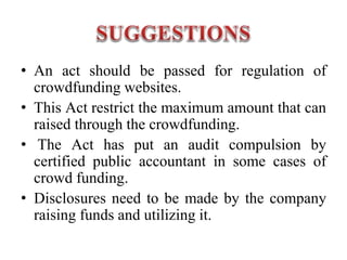 • An act should be passed for regulation of
crowdfunding websites.
• This Act restrict the maximum amount that can
raised through the crowdfunding.
• The Act has put an audit compulsion by
certified public accountant in some cases of
crowd funding.
• Disclosures need to be made by the company
raising funds and utilizing it.
 