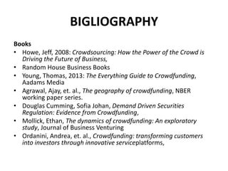 BIGLIOGRAPHY
Books
• Howe, Jeff, 2008: Crowdsourcing: How the Power of the Crowd is
Driving the Future of Business,
• Random House Business Books
• Young, Thomas, 2013: The Everything Guide to Crowdfunding,
Aadams Media
• Agrawal, Ajay, et. al., The geography of crowdfunding, NBER
working paper series.
• Douglas Cumming, Sofia Johan, Demand Driven Securities
Regulation: Evidence from Crowdfunding,
• Mollick, Ethan, The dynamics of crowdfunding: An exploratory
study, Journal of Business Venturing
• Ordanini, Andrea, et. al., Crowdfunding: transforming customers
into investors through innovative serviceplatforms,
 