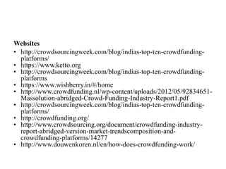 Websites
• http://crowdsourcingweek.com/blog/indias-top-ten-crowdfunding-
platforms/
• https://www.ketto.org
• http://crowdsourcingweek.com/blog/indias-top-ten-crowdfunding-
platforms
• https://www.wishberry.in/#/home
• http://www.crowdfunding.nl/wp-content/uploads/2012/05/92834651-
Massolution-abridged-Crowd-Funding-Industry-Report1.pdf
• http://crowdsourcingweek.com/blog/indias-top-ten-crowdfunding-
platforms/
• http://crowdfunding.org/
• http://www.crowdsourcing.org/document/crowdfunding-industry-
report-abridged-version-market-trendscomposition-and-
crowdfunding-platforms/14277
• http://www.douwenkoren.nl/en/how-does-crowdfunding-work/
 