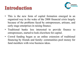 • This is the new form of capital formation emerged in an
organized way in the wake of the 2008 financial crisis largely
because of the problems faced by entrepreneurs, artisans, and
early stage enterprises in raising finance.
• Traditional banks less interested to provide finance to
entrepreneurs, started to look elsewhere for capital.
• Crowd funding began as an online extension of traditional
financing by friends and family: communities pool money for
fund members with wise business ideas.
 