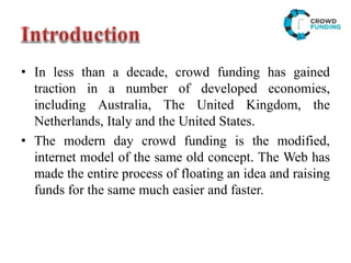 • In less than a decade, crowd funding has gained
traction in a number of developed economies,
including Australia, The United Kingdom, the
Netherlands, Italy and the United States.
• The modern day crowd funding is the modified,
internet model of the same old concept. The Web has
made the entire process of floating an idea and raising
funds for the same much easier and faster.
 