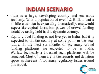 • India is a huge, developing country and enormous
economy. With a population of over 1.2 Billion, and a
middle class that is expanding dramatically, one would
expect the capital formation power of crowd funding
would be taking hold in this dynamic country.
• Equity crowd funding is not live yet in India, but it is
expected to hit the country at some point in the near
future. In the next six months or so, many crowd
funding platforms are expected to be in India.
Worldwide, nearly a thousand such platforms will be
launched. Most of them are in the rewards and donation
space, as there aren’t too many regulatory issues around
this model.
 