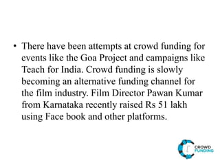 • There have been attempts at crowd funding for
events like the Goa Project and campaigns like
Teach for India. Crowd funding is slowly
becoming an alternative funding channel for
the film industry. Film Director Pawan Kumar
from Karnataka recently raised Rs 51 lakh
using Face book and other platforms.
 