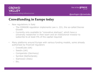 Crowdfunding in Europe today!
•  New regulations in Italy
–  The CONSOB regulation implements Law n. 221, the so-called Decree
Growth
–  Currently only available to “innovative startups”, which have a
university researcher in their team and an institutional investor to
subscribe to at least 5% of the capital required
•  Many platforms around Europe with various funding models, some already
authorised by financial regulators
–  CrowdCube (UK)
–  Seedrs (UK)
–  Companisto (Germany)
–  Symbid (Netherlands)
–  Siamosoci (Italy)
–  Etc.
@paulhigginz @crowdvalley
 