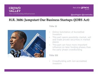 Title II
•  Online Solicitation of Accredited
Investors
•  This part opens possibility market, sell
and trade private securities in market
places
•  This part can have more important
influence on later funding phases than
the early phase crowdfunding
Title III
•  Crowdfunding with non-accredited
investors
H.R. 3606: Jumpstart Our Business Startups (JOBS Act)!
@paulhigginz @crowdvalley
 