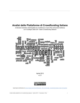 ____________________________________________________________________________
Analisi delle Piattaforme di Crowdfunding Italiane
di Daniela Castrataro (twintangibles & crowdfuture) e Ivana Pais (Università Cattolica)
con il sostegno della ICN - Italian Crowdfunding Network
Aprile 2013
v 2.1
Quest'opera è distribuita con licenza Creative Commons Attribuzione - Non commerciale - Condividi allo stesso modo 3.0 Unported.
___________________________________________________________________
Analisi delle piattaforme di crowdfunding italiane – Aprile 2013 – Castrataro, Pais 1
 
