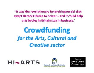 ‘It was the revolutionary fundraising model that
swept Barack Obama to power – and it could help
      arts bodies in Britain stay in business.’


       Crowdfunding
  for the Arts, Cultural and
        Creative sector
 