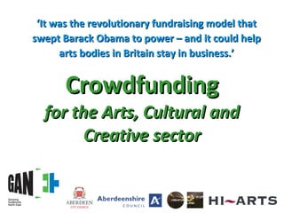 Crowdfunding for the Arts, Cultural and Creative sector ‘ It was the revolutionary fundraising model that swept Barack Obama to power – and it could help arts bodies in Britain stay in business.’ 