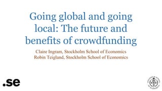 Going global and going
local: The future and
benefits of crowdfunding
Claire Ingram, Stockholm School of Economics
Robin Teigland, Stockholm School of Economics

 