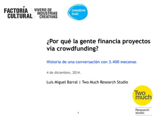 1 
@luismi_barral 
@pepabarral 
¿Por qué la gente financia proyectos 
vía crowdfunding? 
Historia de una conversación con 3.400 mecenas 
4 de diciembre, 2014. 
Luis Miguel Barral | Two Much Research Studio 
 