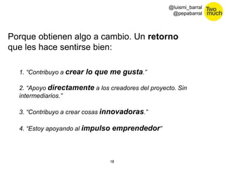 18 
@luismi_barral 
@pepabarral 
Porque obtienen algo a cambio. Un retorno 
que les hace sentirse bien: 
1. “Contribuyo a crear lo que me gusta.” 
2. “Apoyo directamente a los creadores del proyecto. Sin 
intermediarios.” 
3. “Contribuyo a crear cosas innovadoras.” 
4. “Estoy apoyando al impulso emprendedor” 
 
