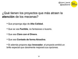 ¿Qué tienen los proyectos que más atraen la 
atención de los mecenas? 
20 
@luismi_barral 
@pepabarral 
• Que proponga algo de Alta Calidad. 
• Que se vea Factible, no fantasioso o ilusorio. 
• Que sea Claro con el Dinero. 
• Que sea Contado de forma Atractiva. 
• Si además propone algo Innovador, el proyecto emitirá un 
brillo especial que claramente mejorará sus opciones. 
 