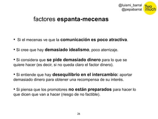 26 
@luismi_barral 
@pepabarral 
factores espanta-mecenas 
• Si el mecenas ve que la comunicación es poco atractiva. 
• Si cree que hay demasiado idealismo, poco aterrizaje. 
• Si considera que se pide demasiado dinero para lo que se 
quiere hacer (es decir, si no queda claro el factor dinero). 
• Si entiende que hay desequilibrio en el intercambio: aportar 
demasiado dinero para obtener una recompensa de su interés. 
• Si piensa que los promotores no están preparados para hacer lo 
que dicen que van a hacer (riesgo de no factible). 
 