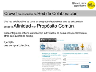 30 
@luismi_barral 
@pepabarral 
Crowd en el sentido de Red de Colaboración. 
Una red colaborativa se basa en un grupo de personas que se encuentran 
desde la Afinidady un Propósito Común. 
Cada integrante obtiene un beneficio individual si se suma conscientemente a 
otros que quieren lo mismo. 
Ejemplo: 
una compra colectiva. 
 